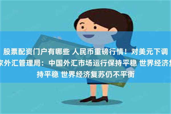 股票配资门户有哪些 人民币重磅行情！对美元下调185基点 国家外汇管理局：中国外汇市场运行保持平稳 世界经济复苏仍不平衡