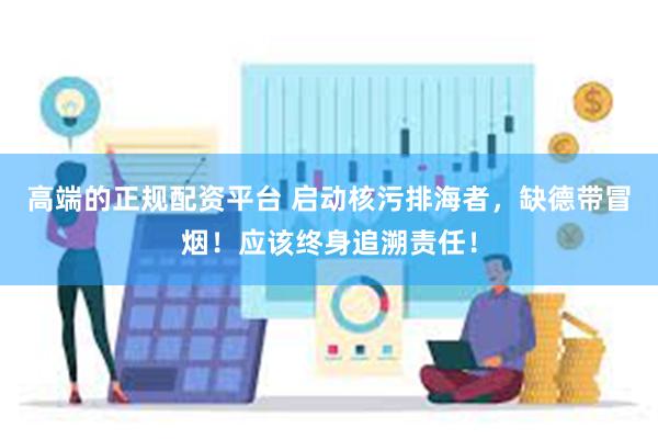 高端的正规配资平台 启动核污排海者，缺德带冒烟！应该终身追溯责任！