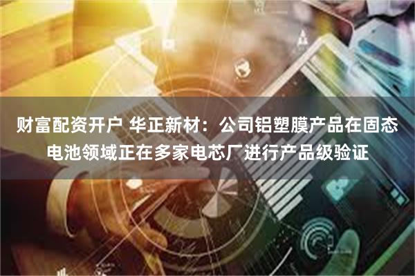 财富配资开户 华正新材：公司铝塑膜产品在固态电池领域正在多家电芯厂进行产品级验证