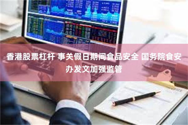 香港股票杠杆 事关假日期间食品安全 国务院食安办发文加强监管