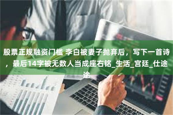 股票正规融资门槛 李白被妻子抛弃后，写下一首诗，最后14字被无数人当成座右铭_生活_宫廷_仕途
