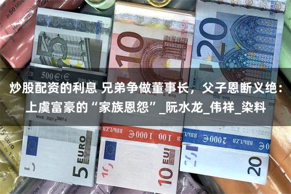 炒股配资的利息 兄弟争做董事长，父子恩断义绝：上虞富豪的“家族恩怨”_阮水龙_伟祥_染料