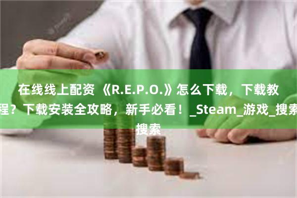 在线线上配资 《R.E.P.O.》怎么下载，下载教程？下载安装全攻略，新手必看！_Steam_游戏_搜索