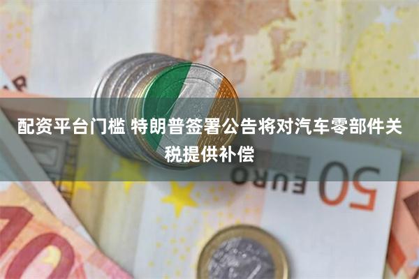 配资平台门槛 特朗普签署公告将对汽车零部件关税提供补偿