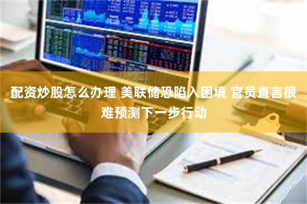 配资炒股怎么办理 美联储恐陷入困境 官员直言很难预测下一步行动
