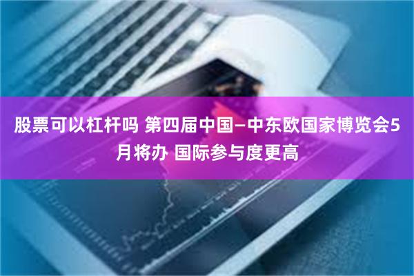 股票可以杠杆吗 第四届中国—中东欧国家博览会5月将办 国际参与度更高