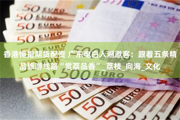 香港恒指期货配资 广东电白入湘邀客：跟着五条精品旅游线路“赏荔品香”_荔枝_向海_文化