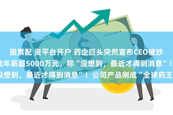 股票配 资平台开户 药企巨头突然宣布CEO被炒，“接班人还在找”！他年薪超5000万元，称“没想到，最近才得到消息”！公司产品刚成“全球药王”