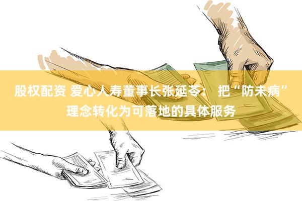 股权配资 爱心人寿董事长张延苓： 把“防未病”理念转化为可落地的具体服务