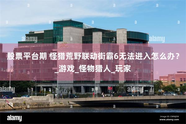 股票平台期 怪猎荒野联动街霸6无法进入怎么办？_游戏_怪物猎人_玩家