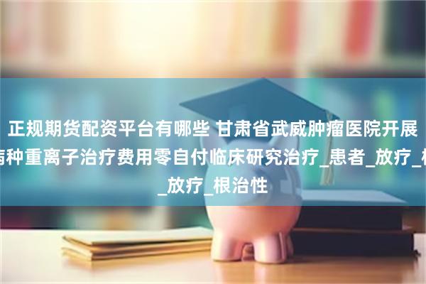 正规期货配资平台有哪些 甘肃省武威肿瘤医院开展七个病种重离子治疗费用零自付临床研究治疗_患者_放疗_根治性
