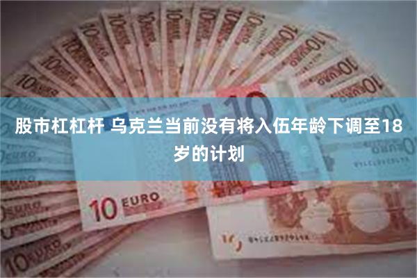 股市杠杠杆 乌克兰当前没有将入伍年龄下调至18岁的计划
