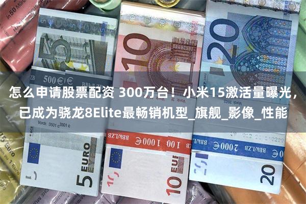 怎么申请股票配资 300万台！小米15激活量曝光，已成为骁龙8Elite最畅销机型_旗舰_影像_性能