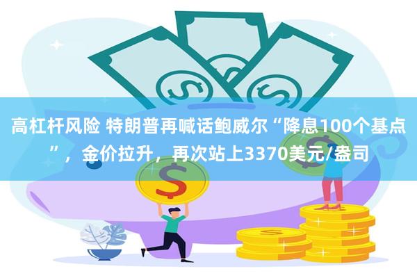 高杠杆风险 特朗普再喊话鲍威尔“降息100个基点”，金价拉升，再次站上3370美元/盎司