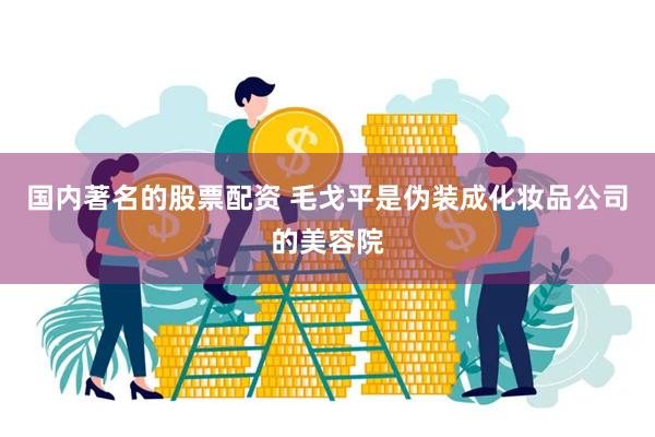 国内著名的股票配资 毛戈平是伪装成化妆品公司的美容院