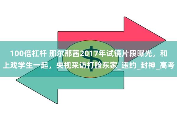100倍杠杆 那尔那茜2017年试镜片段曝光，和上戏学生一起，央视采访打脸东家_违约_封神_高考