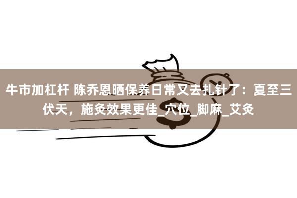 牛市加杠杆 陈乔恩晒保养日常又去扎针了：夏至三伏天，施灸效果更佳_穴位_脚麻_艾灸