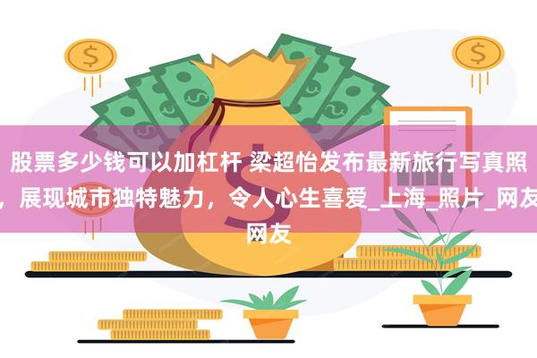 股票多少钱可以加杠杆 梁超怡发布最新旅行写真照，展现城市独特魅力，令人心生喜爱_上海_照片_网友