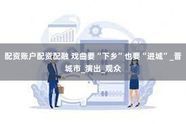 配资账户配资配融 戏曲要“下乡”也要“进城”_晋城市_演出_观众