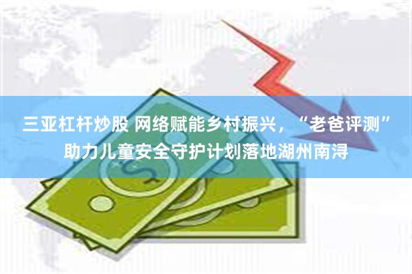 三亚杠杆炒股 网络赋能乡村振兴，“老爸评测”助力儿童安全守护计划落地湖州南浔