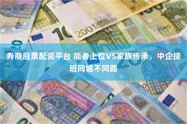 券商股票配资平台 能者上位VS家族传承，中企接班同城不同路