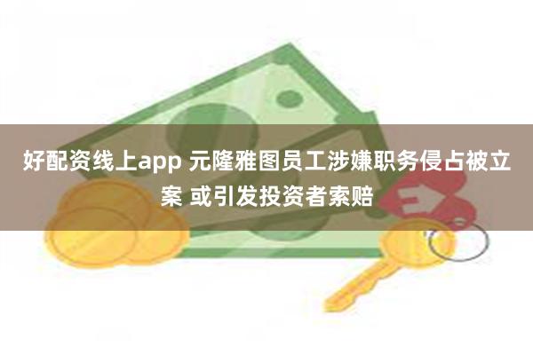 好配资线上app 元隆雅图员工涉嫌职务侵占被立案 或引发投资者索赔