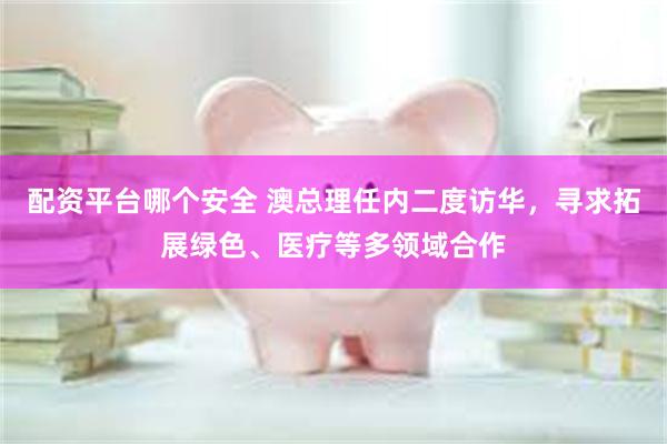 配资平台哪个安全 澳总理任内二度访华，寻求拓展绿色、医疗等多领域合作