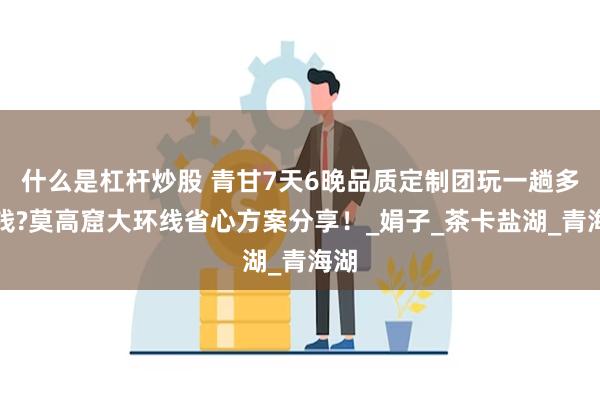 什么是杠杆炒股 青甘7天6晚品质定制团玩一趟多少钱?莫高窟大环线省心方案分享！_娟子_茶卡盐湖_青海湖