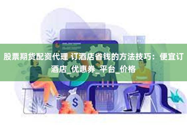 股票期货配资代理 订酒店省钱的方法技巧：便宜订酒店_优惠券_平台_价格