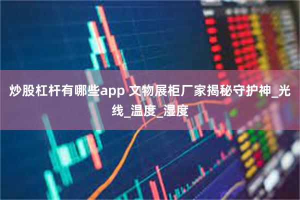 炒股杠杆有哪些app 文物展柜厂家揭秘守护神_光线_温度_湿度