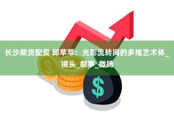 长沙期货配资 邱苹苹：光影流转间的多维艺术体_镜头_叙事_微扬