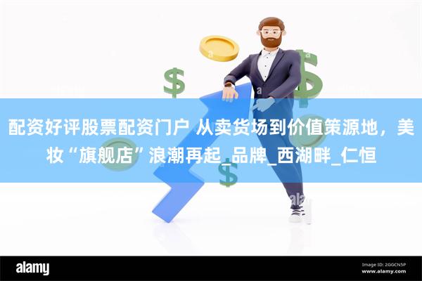 配资好评股票配资门户 从卖货场到价值策源地，美妆“旗舰店”浪潮再起_品牌_西湖畔_仁恒