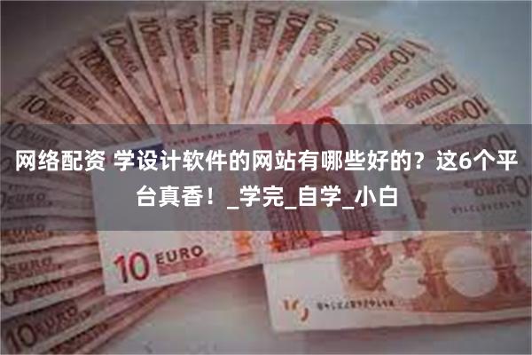 网络配资 学设计软件的网站有哪些好的？这6个平台真香！_学完_自学_小白
