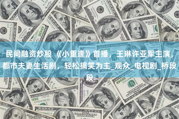 民间融资炒股 《小重逢》首播，王琳许亚军主演，都市夫妻生活剧，轻松搞笑为主_观众_电视剧_桥段