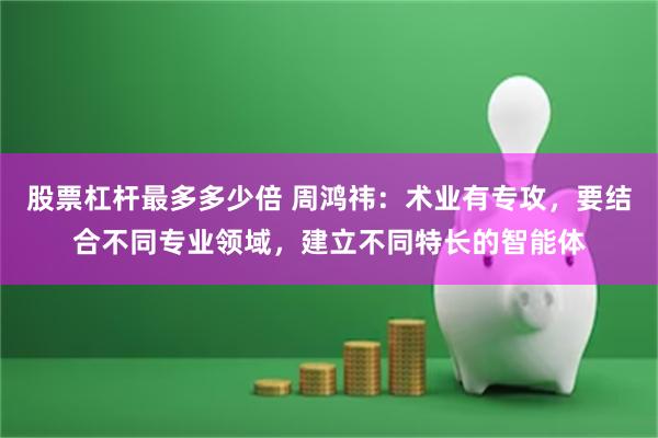 股票杠杆最多多少倍 周鸿祎：术业有专攻，要结合不同专业领域，建立不同特长的智能体