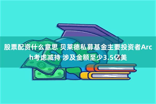 股票配资什么意思 贝莱德私募基金主要投资者Arch考虑减持 涉及金额至少3.5亿美