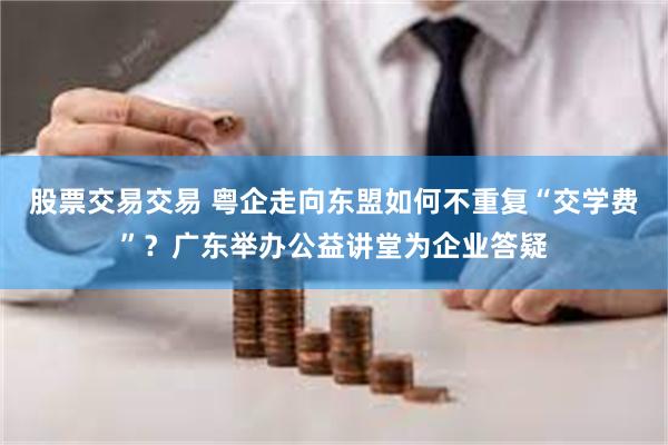 股票交易交易 粤企走向东盟如何不重复“交学费”？广东举办公益讲堂为企业答疑