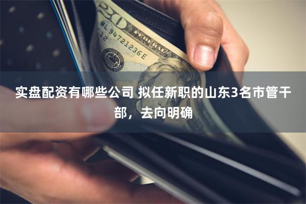 实盘配资有哪些公司 拟任新职的山东3名市管干部，去向明确