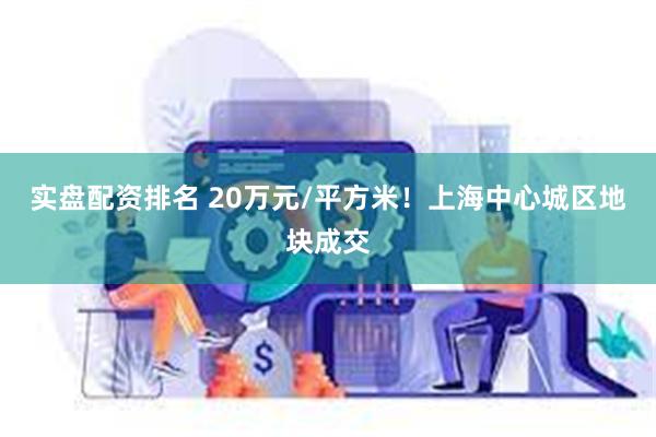 实盘配资排名 20万元/平方米！上海中心城区地块成交