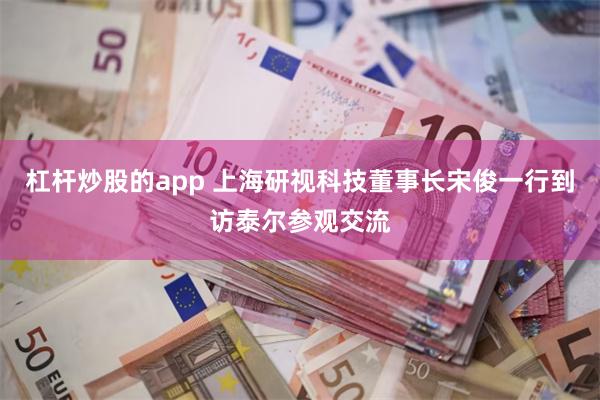 杠杆炒股的app 上海研视科技董事长宋俊一行到访泰尔参观交流
