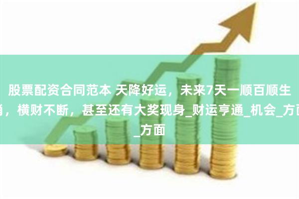 股票配资合同范本 天降好运，未来7天一顺百顺生肖，横财不断，甚至还有大奖现身_财运亨通_机会_方面