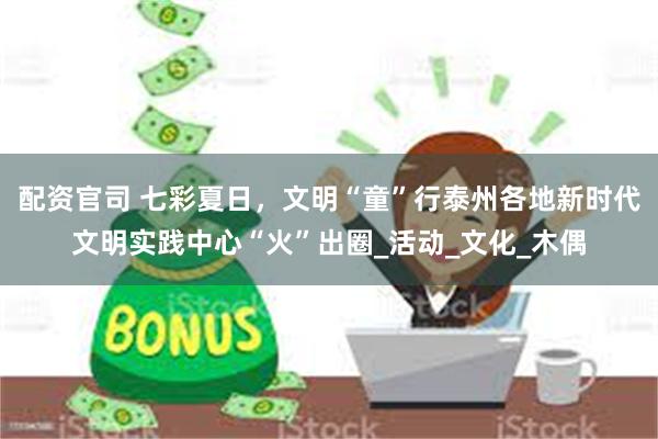 配资官司 七彩夏日，文明“童”行泰州各地新时代文明实践中心“火”出圈_活动_文化_木偶