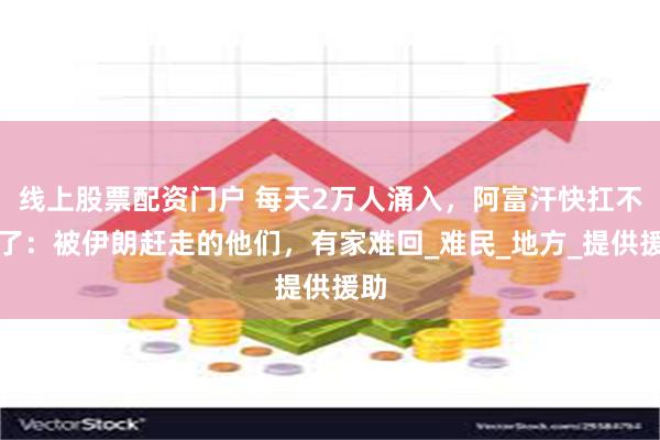 线上股票配资门户 每天2万人涌入，阿富汗快扛不住了：被伊朗赶走的他们，有家难回_难民_地方_提供援助