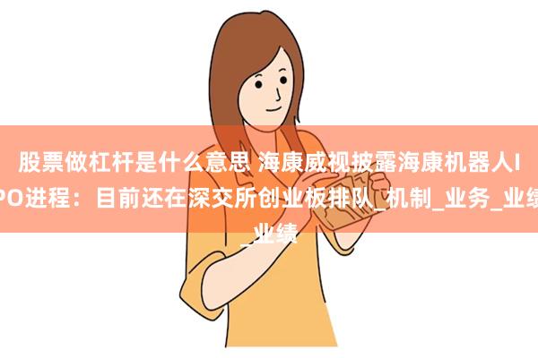 股票做杠杆是什么意思 海康威视披露海康机器人IPO进程：目前还在深交所创业板排队_机制_业务_业绩