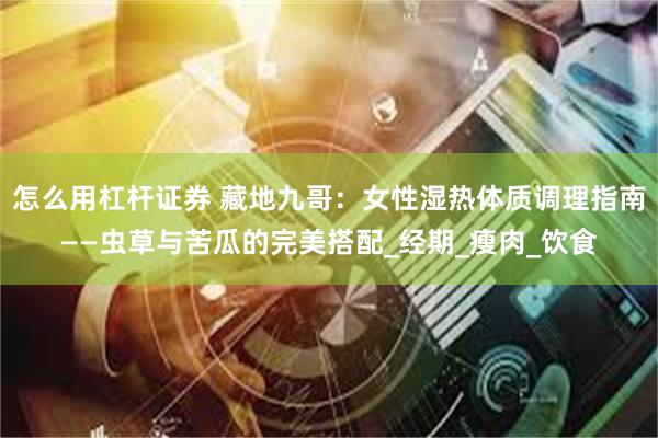 怎么用杠杆证券 藏地九哥：女性湿热体质调理指南——虫草与苦瓜的完美搭配_经期_瘦肉_饮食