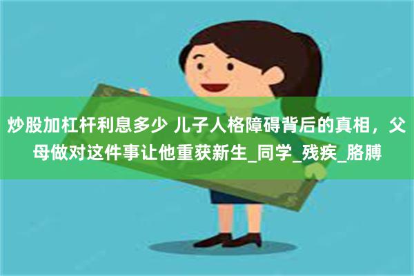 炒股加杠杆利息多少 儿子人格障碍背后的真相，父母做对这件事让他重获新生_同学_残疾_胳膊