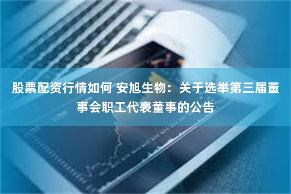 股票配资行情如何 安旭生物：关于选举第三届董事会职工代表董事的公告