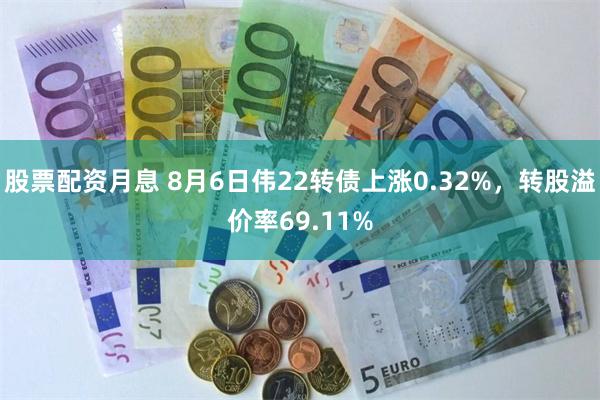 股票配资月息 8月6日伟22转债上涨0.32%，转股溢价率69.11%
