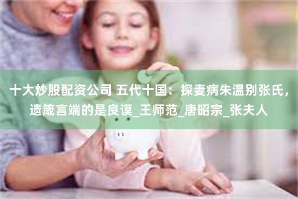 十大炒股配资公司 五代十国：探妻病朱温别张氏，遗箴言端的是良谟_王师范_唐昭宗_张夫人