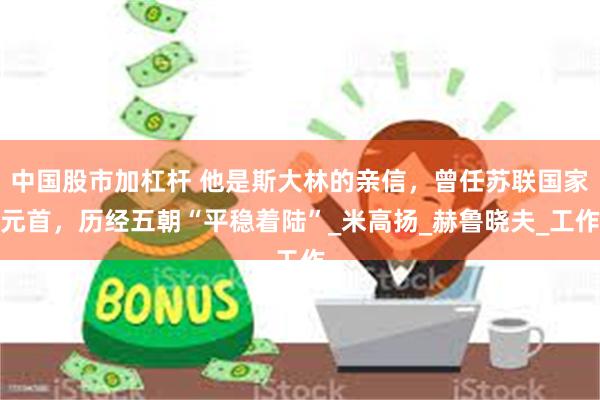 中国股市加杠杆 他是斯大林的亲信，曾任苏联国家元首，历经五朝“平稳着陆”_米高扬_赫鲁晓夫_工作